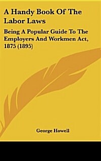 A Handy Book of the Labor Laws: Being a Popular Guide to the Employers and Workmen ACT, 1875 (1895) (Hardcover)