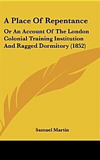 A Place of Repentance: Or an Account of the London Colonial Training Institution and Ragged Dormitory (1852) (Hardcover)