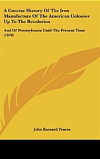 A Concise History of the Iron Manufacture of the American Colonies Up to the Revolution: And of Pennsylvania Until the Present Time (1876) (Hardcover)