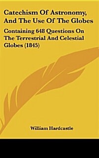 Catechism of Astronomy, and the Use of the Globes: Containing 648 Questions on the Terrestrial and Celestial Globes (1845) (Hardcover)