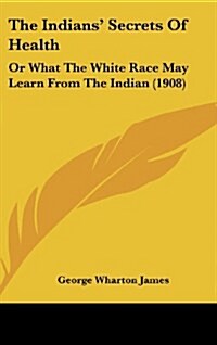 The Indians Secrets of Health: Or What the White Race May Learn from the Indian (1908) (Hardcover)