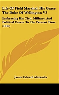 Life of Field Marshal, His Grace the Duke of Wellington V2: Embracing His Civil, Military, and Political Career to the Present Time (1840) (Hardcover)