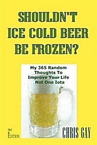 Shouldnt Ice Cold Beer Be Frozen? My 365 Random Thoughts to Improve Your Life Not One Iota (Paperback)