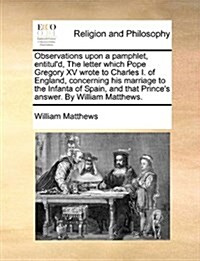 Observations Upon a Pamphlet, Entituld, the Letter Which Pope Gregory XV Wrote to Charles I. of England, Concerning His Marriage to the Infanta of Sp (Paperback)