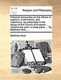 Practical Discourses on the Offices of Baptism, Confirmation, and Matrimony, as Prescribed in the Liturgy of the Church of England. ... Volume the Six (Paperback)