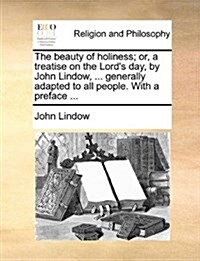 The Beauty of Holiness; Or, a Treatise on the Lords Day, by John Lindow, ... Generally Adapted to All People. with a Preface ... (Paperback)