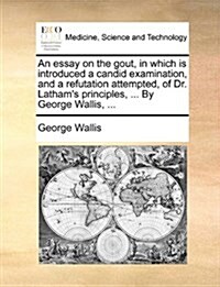 An Essay on the Gout, in Which Is Introduced a Candid Examination, and a Refutation Attempted, of Dr. Lathams Principles, ... by George Wallis, ... (Paperback)