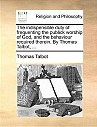 The Indispensible Duty of Frequenting the Publick Worship of God, and the Behaviour Required Therein. by Thomas Talbot, ... (Paperback)