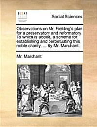 Observations on Mr. Fieldings Plan for a Preservatory and Reformatory. to Which Is Added, a Scheme for Establishing and Perpetuating This Noble Chari (Paperback)