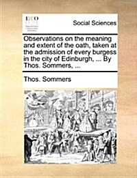 Observations on the Meaning and Extent of the Oath, Taken at the Admission of Every Burgess in the City of Edinburgh, ... by Thos. Sommers, ... (Paperback)
