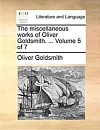 The Miscellaneous Works of Oliver Goldsmith. ... Volume 5 of 7 (Paperback)
