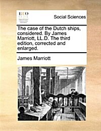 The Case of the Dutch Ships, Considered. by James Marriott, LL.D. the Third Edition, Corrected and Enlarged. (Paperback)