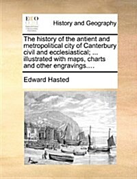 The History of the Antient and Metropolitical City of Canterbury Civil and Ecclesiastical; ... Illustrated with Maps, Charts and Other Engravings.... (Paperback)