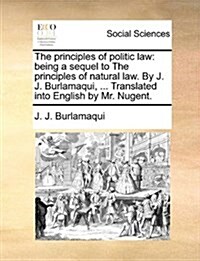 The Principles of Politic Law: Being a Sequel to the Principles of Natural Law. by J. J. Burlamaqui, ... Translated Into English by Mr. Nugent. (Paperback)