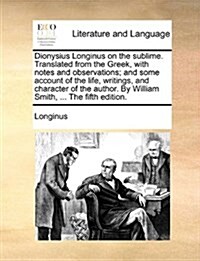 Dionysius Longinus on the Sublime. Translated from the Greek, with Notes and Observations; And Some Account of the Life, Writings, and Character of th (Paperback)