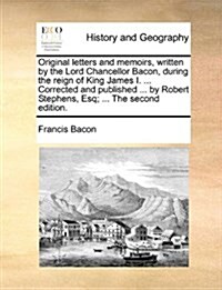 Original Letters and Memoirs, Written by the Lord Chancellor Bacon, During the Reign of King James I. ... Corrected and Published ... by Robert Stephe (Paperback)