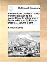 A Summary of Universal History from the Creation to the Present Time. in Letters from a Father to His Son. by Francis Dobbs, ... Volume 8 of 9 (Paperback)