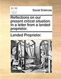 Reflections on Our Present Critical Situation. in a Letter from a Landed Proprietor. (Paperback)