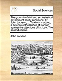 The Grounds of Civil and Ecclesiastical Government Briefly Considerd, by John Jackson, ... to Which Is Added, a Defence of the Bishop of Bangor, Agai (Paperback)