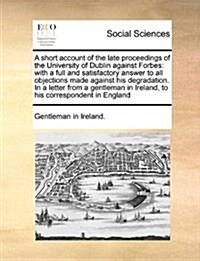 A Short Account of the Late Proceedings of the University of Dublin Against Forbes: With a Full and Satisfactory Answer to All Objections Made Against (Paperback)