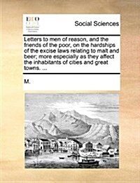 Letters to Men of Reason, and the Friends of the Poor, on the Hardships of the Excise Laws Relating to Malt and Beer; More Especially as They Affect t (Paperback)