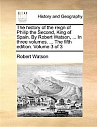 The History of the Reign of Philip the Second, King of Spain. by Robert Watson, ... in Three Volumes. ... the Fifth Edition. Volume 3 of 3 (Paperback)
