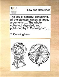 The Law of Simony: Containing, All the Statutes, Cases at Large, Arguments, ... the Whole Collected, Digested, and Published by T. Cunnin (Paperback)