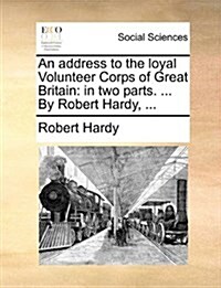An Address to the Loyal Volunteer Corps of Great Britain: In Two Parts. ... by Robert Hardy, ... (Paperback)