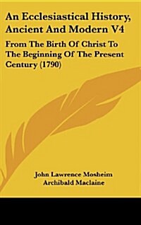 An Ecclesiastical History, Ancient and Modern V4: From the Birth of Christ to the Beginning of the Present Century (1790) (Hardcover)