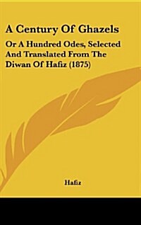 A Century of Ghazels: Or a Hundred Odes, Selected and Translated from the Diwan of Hafiz (1875) (Hardcover)