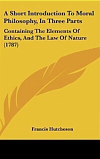 A Short Introduction to Moral Philosophy, in Three Parts: Containing the Elements of Ethics, and the Law of Nature (1787) (Hardcover)