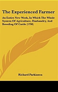 The Experienced Farmer: An Entire New Work, in Which the Whole System of Agriculture, Husbandry, and Breeding of Cattle (1798) (Hardcover)