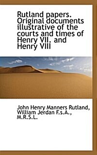 Rutland Papers. Original Documents Illustrative of the Courts and Times of Henry VII. and Henry VIII (Paperback)