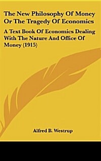 The New Philosophy of Money or the Tragedy of Economics: A Text Book of Economics Dealing with the Nature and Office of Money (1915) (Hardcover)