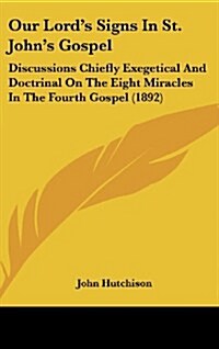 Our Lords Signs in St. Johns Gospel: Discussions Chiefly Exegetical and Doctrinal on the Eight Miracles in the Fourth Gospel (1892) (Hardcover)