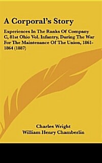 A Corporals Story: Experiences in the Ranks of Company C, 81st Ohio Vol. Infantry, During the War for the Maintenance of the Union, 1861- (Hardcover)