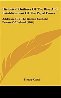 Historical Outlines of the Rise and Establishment of the Papal Power: Addressed to the Roman Catholic Priests of Ireland (1804) (Hardcover)