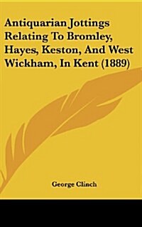 Antiquarian Jottings Relating to Bromley, Hayes, Keston, and West Wickham, in Kent (1889) (Hardcover)