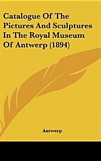 Catalogue of the Pictures and Sculptures in the Royal Museum of Antwerp (1894) (Hardcover)