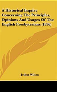 A Historical Inquiry Concerning the Principles, Opinions and Usages of the English Presbyterians (1836) (Hardcover)