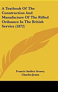 A Textbook of the Construction and Manufacture of the Rifled Ordnance in the British Service (1872) (Hardcover)