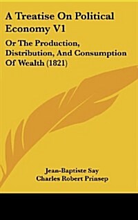 A Treatise on Political Economy V1: Or the Production, Distribution, and Consumption of Wealth (1821) (Hardcover)