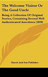 The Welcome Visitor or the Good Uncle: Being a Collection of Original Stories, Containing Several Well Authenticated Anecdotes (1820) (Hardcover)