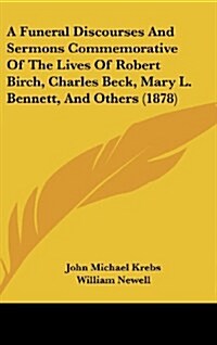 A Funeral Discourses and Sermons Commemorative of the Lives of Robert Birch, Charles Beck, Mary L. Bennett, and Others (1878) (Hardcover)