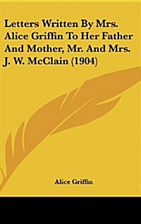 Letters Written by Mrs. Alice Griffin to Her Father and Mother, Mr. and Mrs. J. W. McClain (1904) (Hardcover)