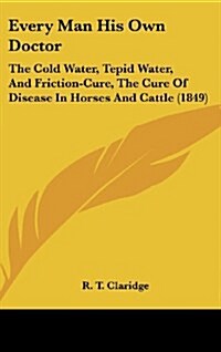 Every Man His Own Doctor: The Cold Water, Tepid Water, and Friction-Cure, the Cure of Disease in Horses and Cattle (1849) (Hardcover)