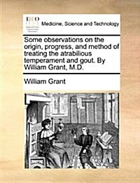 Some Observations on the Origin, Progress, and Method of Treating the Atrabilious Temperament and Gout. by William Grant, M.D. (Paperback)