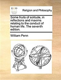 Some Fruits of Solitude, in Reflections and Maxims Relating to the Conduct of Human Life. the Seventh Edition. (Paperback)