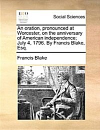 An Oration, Pronounced at Worcester, on the Anniversary of American Independence; July 4, 1796. by Francis Blake, Esq. (Paperback)