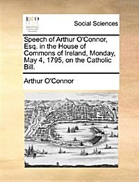 Speech of Arthur OConnor, Esq. in the House of Commons of Ireland, Monday, May 4, 1795, on the Catholic Bill. (Paperback)
